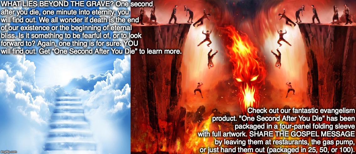 WHAT LIES BEYOND THE GRAVE? One second after you die, one minute into eternity, you will find out. We all wonder if death is the end of our existence or the beginning of eternal bliss. Is it something to be fearful of, or to look forward to? Again, one thing is for sure: YOU will find out. Get “One Second After You Die” to learn more. Check out our fantastic evangelism product. "One Second After You Die” has been packaged in a four-panel folding sleeve with full artwork. SHARE THE GOSPEL MESSAGE by leaving them at restaurants, the gas pump, or just hand them out (packaged in 25, 50, or 100). | image tagged in heaven,hell,death,god,jesus,bible | made w/ Imgflip meme maker