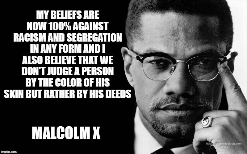 Malcolm x | MY BELIEFS ARE NOW 100% AGAINST RACISM AND SEGREGATION IN ANY FORM AND I ALSO BELIEVE THAT WE DON'T JUDGE A PERSON BY THE COLOR OF HIS SKIN BUT RATHER BY HIS DEEDS; MALCOLM X | image tagged in malcolm x | made w/ Imgflip meme maker