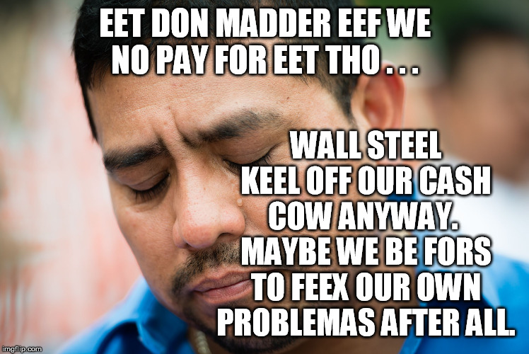 sad mexican | EET DON MADDER EEF WE NO PAY FOR EET THO . . . WALL STEEL KEEL OFF OUR CASH COW ANYWAY.  MAYBE WE BE FORS TO FEEX OUR OWN PROBLEMAS AFTER AL | image tagged in sad mexican | made w/ Imgflip meme maker