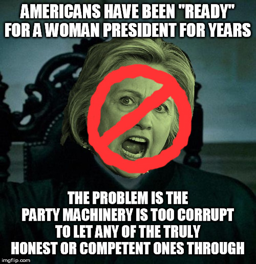 She'd just have to be real, honest, fiscally sane, and not threaten our borders, rights or property. (So no Dems for a while.) | AMERICANS HAVE BEEN "READY" FOR A WOMAN PRESIDENT FOR YEARS THE PROBLEM IS THE PARTY MACHINERY IS TOO CORRUPT TO LET ANY OF THE TRULY HONEST | image tagged in voldemort hillary clinton,woman president,sexism,feminism,gender,discrimination | made w/ Imgflip meme maker