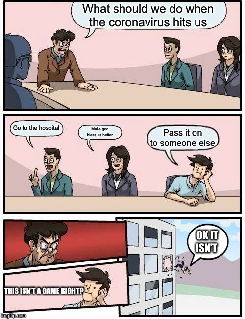 Boardroom Meeting Suggestion | What should we do when the coronavirus hits us; Go to the hospital; Make god bless us better; Pass it on to someone else; OK IT ISN’T; THIS ISN’T A GAME RIGHT? | image tagged in memes,boardroom meeting suggestion | made w/ Imgflip meme maker