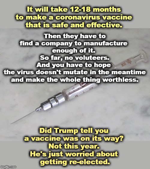 A vaccine? | Then they have to find a company to manufacture 
enough of it. 
So far, no voluteers.
And you have to hope 
the virus doesn't mutate in the meantime and make the whole thing worthless. It will take 12-18 months 
to make a coronavirus vaccine 
that is safe and effective. Did Trump tell you 
a vaccine was on its way? 
Not this year. 
He's just worried about 
getting re-elected. | image tagged in coronavirus,vaccine,trump,election 2020 | made w/ Imgflip meme maker