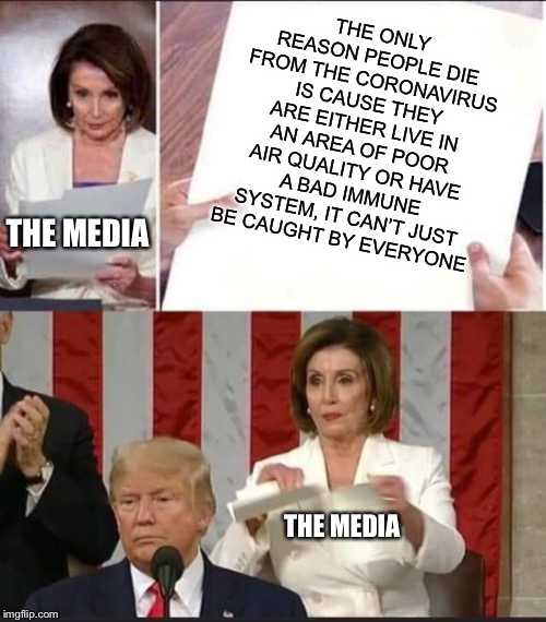 Nancy Pelosi tears speech | THE ONLY REASON PEOPLE DIE FROM THE CORONAVIRUS IS CAUSE THEY ARE EITHER LIVE IN AN AREA OF POOR AIR QUALITY OR HAVE A BAD IMMUNE SYSTEM, IT CAN’T JUST BE CAUGHT BY EVERYONE; THE MEDIA; THE MEDIA | image tagged in nancy pelosi tears speech,media,coronavirus | made w/ Imgflip meme maker