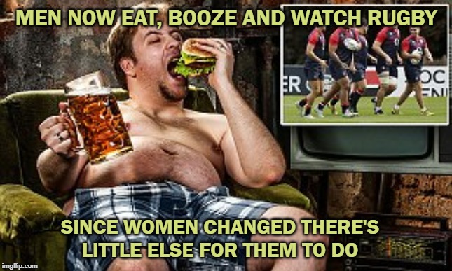 Men | MEN NOW EAT, BOOZE AND WATCH RUGBY; SINCE WOMEN CHANGED THERE'S LITTLE ELSE FOR THEM TO DO | image tagged in men | made w/ Imgflip meme maker