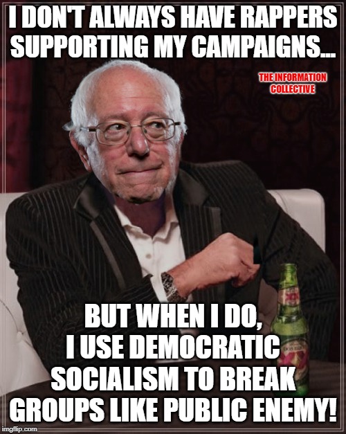 Seriously, what are the chances Bernie Sanders would be the Presidential Candidate that breaks Public Enemy? | I DON'T ALWAYS HAVE RAPPERS SUPPORTING MY CAMPAIGNS... THE INFORMATION COLLECTIVE; BUT WHEN I DO, I USE DEMOCRATIC SOCIALISM TO BREAK GROUPS LIKE PUBLIC ENEMY! | image tagged in bernie most interesting,memes,rapper,democratic socialism,flavor flav,politics | made w/ Imgflip meme maker