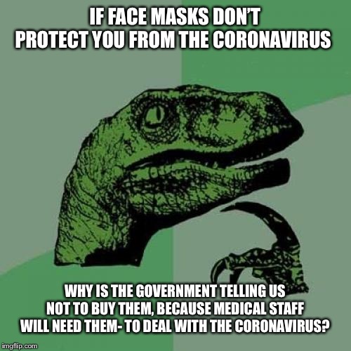 Philosoraptor Meme | IF FACE MASKS DON’T PROTECT YOU FROM THE CORONAVIRUS; WHY IS THE GOVERNMENT TELLING US NOT TO BUY THEM, BECAUSE MEDICAL STAFF WILL NEED THEM- TO DEAL WITH THE CORONAVIRUS? | image tagged in memes,philosoraptor,coronavirus,corona virus | made w/ Imgflip meme maker