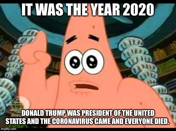 Patrick Says | IT WAS THE YEAR 2020; DONALD TRUMP WAS PRESIDENT OF THE UNITED STATES AND THE CORONAVIRUS CAME AND EVERYONE DIED. | image tagged in memes,patrick says | made w/ Imgflip meme maker
