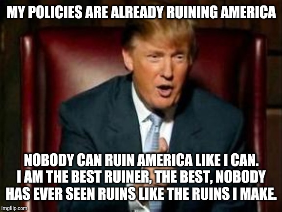 Donald Trump | MY POLICIES ARE ALREADY RUINING AMERICA NOBODY CAN RUIN AMERICA LIKE I CAN. I AM THE BEST RUINER, THE BEST, NOBODY HAS EVER SEEN RUINS LIKE  | image tagged in donald trump | made w/ Imgflip meme maker