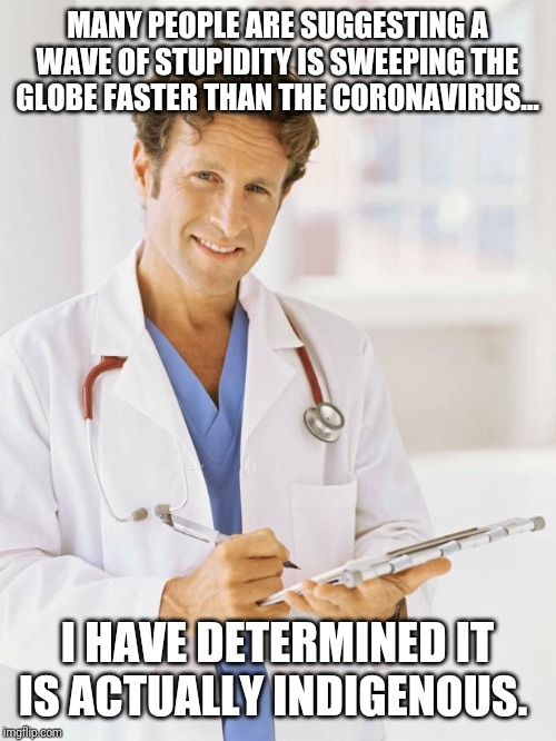 Unlikely to be popular | MANY PEOPLE ARE SUGGESTING A WAVE OF STUPIDITY IS SWEEPING THE GLOBE FASTER THAN THE CORONAVIRUS... I HAVE DETERMINED IT IS ACTUALLY INDIGENOUS. | image tagged in doctor,coronavirus,stupidity | made w/ Imgflip meme maker