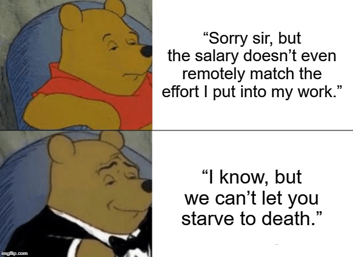 Tuxedo Winnie The Pooh | “Sorry sir, but the salary doesn’t even remotely match the effort I put into my work.”; “I know, but we can’t let you starve to death.” | image tagged in memes,tuxedo winnie the pooh | made w/ Imgflip meme maker