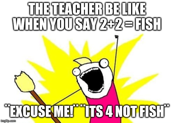 X All The Y | THE TEACHER BE LIKE WHEN YOU SAY 2+2 = FISH; ¨EXCUSE ME!¨ ¨ITS 4 NOT FISH¨ | image tagged in memes,x all the y | made w/ Imgflip meme maker