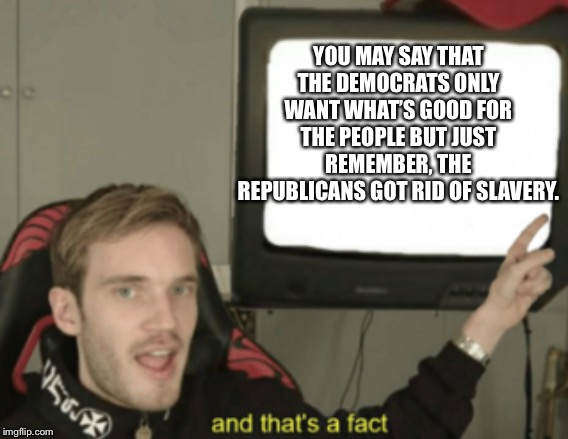 and that's a fact | YOU MAY SAY THAT THE DEMOCRATS ONLY WANT WHAT’S GOOD FOR THE PEOPLE BUT JUST REMEMBER, THE REPUBLICANS GOT RID OF SLAVERY. | image tagged in and that's a fact | made w/ Imgflip meme maker
