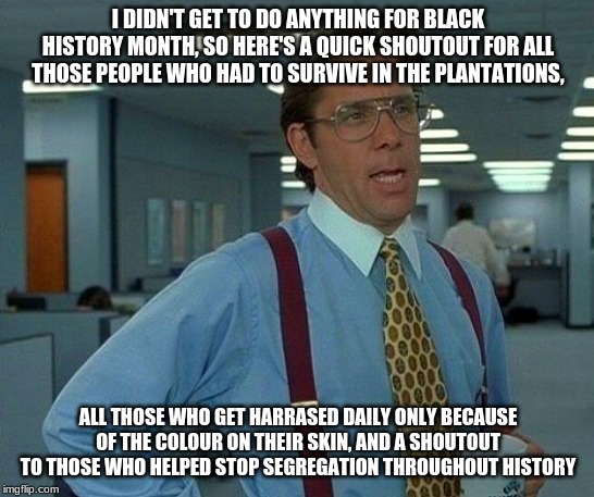 That Would Be Great | I DIDN'T GET TO DO ANYTHING FOR BLACK HISTORY MONTH, SO HERE'S A QUICK SHOUTOUT FOR ALL THOSE PEOPLE WHO HAD TO SURVIVE IN THE PLANTATIONS, ALL THOSE WHO GET HARRASED DAILY ONLY BECAUSE OF THE COLOUR ON THEIR SKIN, AND A SHOUTOUT TO THOSE WHO HELPED STOP SEGREGATION THROUGHOUT HISTORY | image tagged in memes,that would be great | made w/ Imgflip meme maker