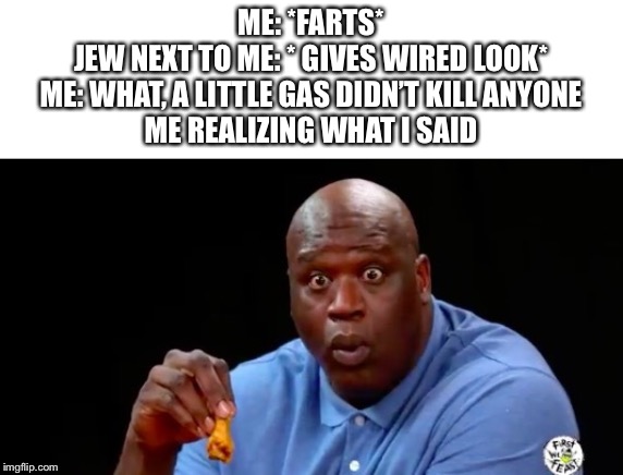 surprised shaq | ME: *FARTS*
JEW NEXT TO ME: * GIVES WIRED LOOK*
ME: WHAT, A LITTLE GAS DIDN’T KILL ANYONE
ME REALIZING WHAT I SAID | image tagged in surprised shaq,memes,dark humor,gas,funny,fun | made w/ Imgflip meme maker