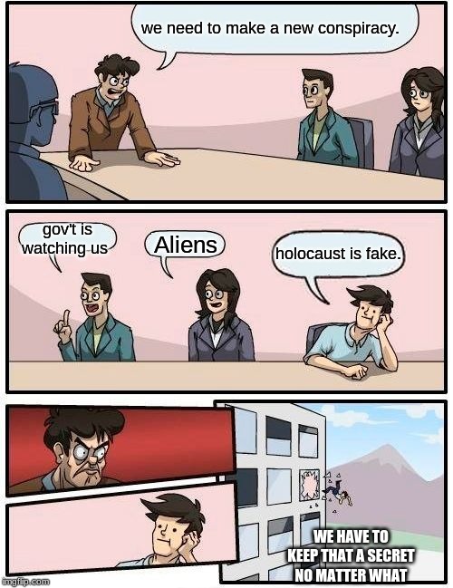 Boardroom Meeting Suggestion | we need to make a new conspiracy. gov't is watching us; Aliens; holocaust is fake. WE HAVE TO KEEP THAT A SECRET NO MATTER WHAT | image tagged in memes,boardroom meeting suggestion | made w/ Imgflip meme maker