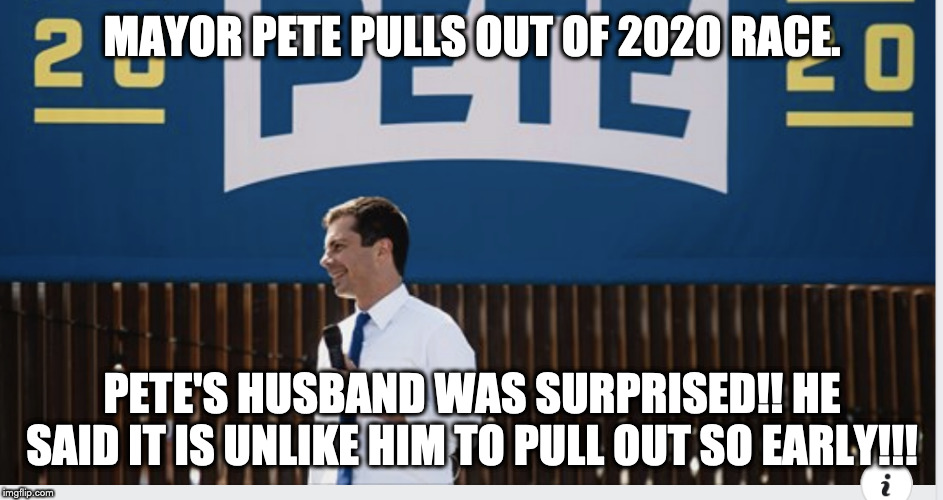 Mayor Pete Pulls out of 2020 Race | MAYOR PETE PULLS OUT OF 2020 RACE. PETE'S HUSBAND WAS SURPRISED!! HE SAID IT IS UNLIKE HIM TO PULL OUT SO EARLY!!! | image tagged in mayor pete pulls out of 2020 race | made w/ Imgflip meme maker