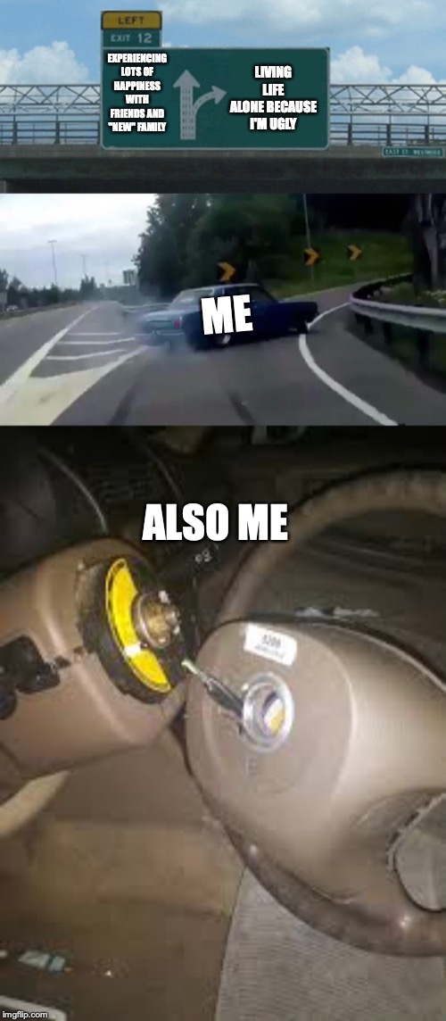 LIVING LIFE ALONE BECAUSE I'M UGLY; EXPERIENCING LOTS OF HAPPINESS WITH FRIENDS AND "NEW" FAMILY; ME; ALSO ME | image tagged in memes,left exit 12 off ramp | made w/ Imgflip meme maker