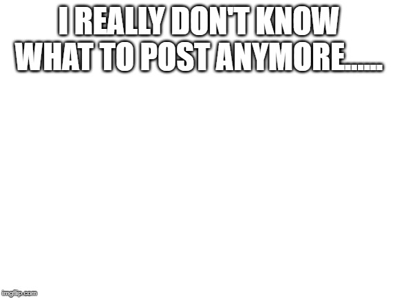 Anyone have any Idea's? | I REALLY DON'T KNOW WHAT TO POST ANYMORE...... | image tagged in blank white template,fun,memes | made w/ Imgflip meme maker