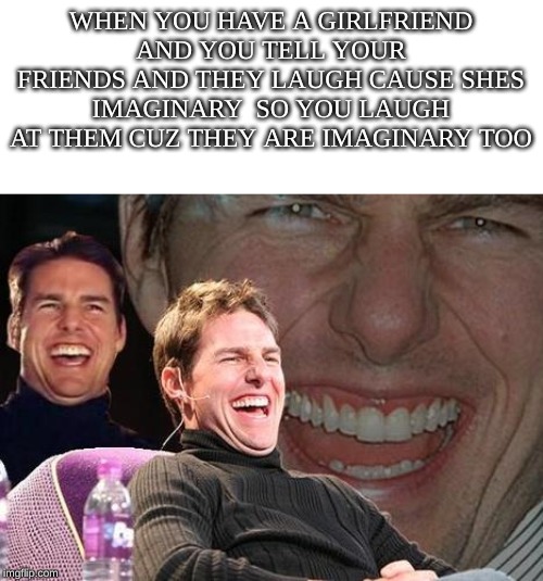 Tom Cruise laugh | WHEN YOU HAVE A GIRLFRIEND AND YOU TELL YOUR FRIENDS AND THEY LAUGH CAUSE SHES IMAGINARY  SO YOU LAUGH AT THEM CUZ THEY ARE IMAGINARY TOO | image tagged in tom cruise laugh | made w/ Imgflip meme maker