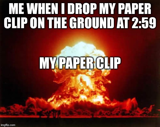 Nuclear Explosion Meme | ME WHEN I DROP MY PAPER CLIP ON THE GROUND AT 2:59; MY PAPER CLIP | image tagged in memes,nuclear explosion | made w/ Imgflip meme maker