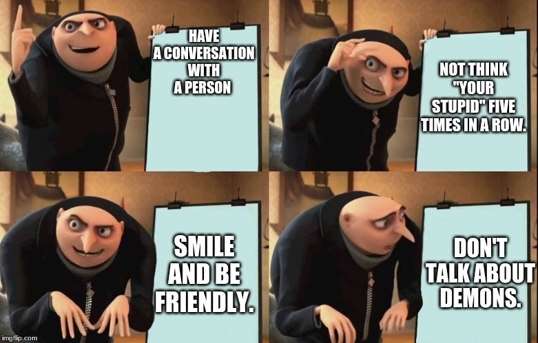 Gru's Plan | HAVE A CONVERSATION WITH A PERSON; NOT THINK "YOUR STUPID" FIVE TIMES IN A ROW. don't; SMILE AND BE FRIENDLY. DON'T TALK ABOUT DEMONS. | image tagged in despicable me diabolical plan gru template | made w/ Imgflip meme maker