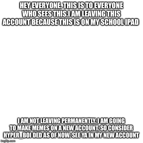 Blank Transparent Square Meme | HEY EVERYONE. THIS IS TO EVERYONE WHO SEES THIS.I AM LEAVING THIS ACCOUNT BECAUSE THIS IS ON MY SCHOOL IPAD; I AM NOT LEAVING PERMANENTLY. I AM GOING TO MAKE MEMES ON A NEW ACCOUNT. SO CONSIDER HYPER_BOI DED AS OF NOW. SEE YA IN MY NEW ACCOUNT | image tagged in memes,blank transparent square | made w/ Imgflip meme maker