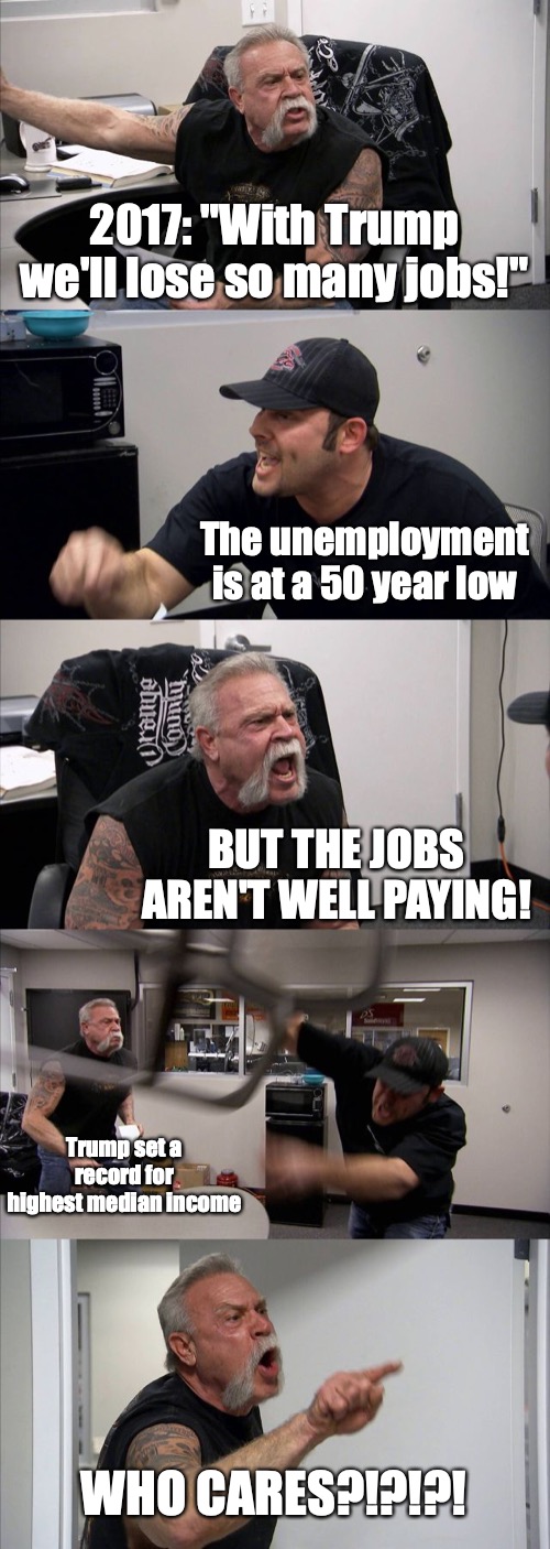 American Chopper Argument | 2017: "With Trump we'll lose so many jobs!"; The unemployment is at a 50 year low; BUT THE JOBS AREN'T WELL PAYING! Trump set a record for highest median income; WHO CARES?!?!?! | image tagged in memes,american chopper argument | made w/ Imgflip meme maker