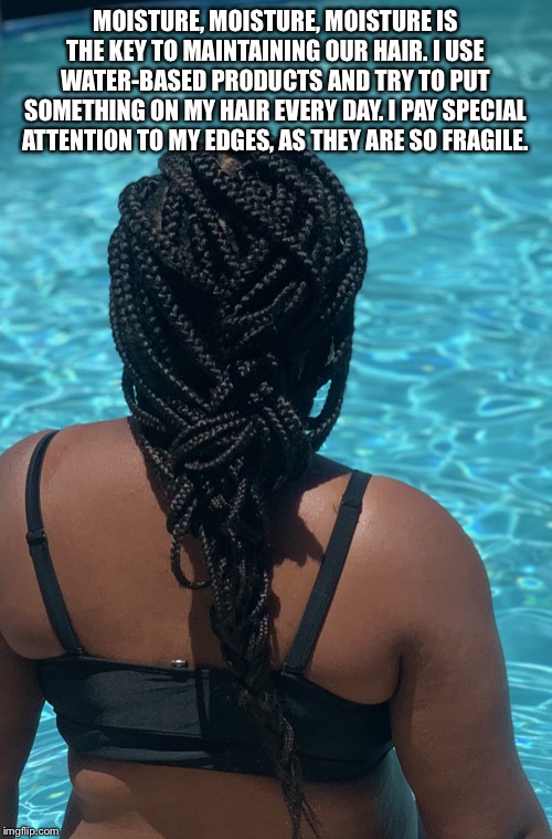 Moisture | MOISTURE, MOISTURE, MOISTURE IS THE KEY TO MAINTAINING OUR HAIR. I USE WATER-BASED PRODUCTS AND TRY TO PUT SOMETHING ON MY HAIR EVERY DAY. I PAY SPECIAL ATTENTION TO MY EDGES, AS THEY ARE SO FRAGILE. | image tagged in moisture | made w/ Imgflip meme maker