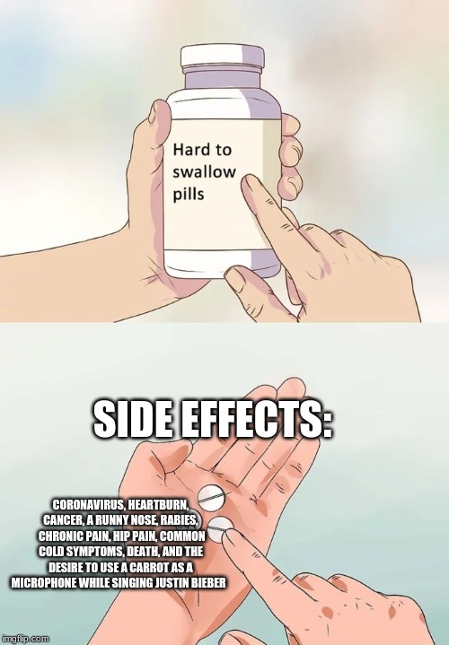 Hard To Swallow Pills | SIDE EFFECTS:; CORONAVIRUS, HEARTBURN, CANCER, A RUNNY NOSE, RABIES,  CHRONIC PAIN, HIP PAIN, COMMON COLD SYMPTOMS, DEATH, AND THE DESIRE TO USE A CARROT AS A MICROPHONE WHILE SINGING JUSTIN BIEBER | image tagged in memes,hard to swallow pills | made w/ Imgflip meme maker