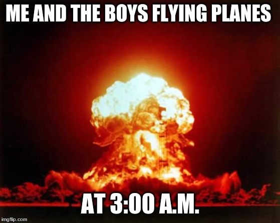 Nuclear Explosion | ME AND THE BOYS FLYING PLANES; AT 3:00 A.M. | image tagged in memes,nuclear explosion | made w/ Imgflip meme maker