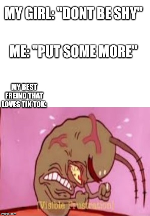 MY GIRL: "DONT BE SHY"; ME: "PUT SOME MORE"; MY BEST FREIND THAT LOVES TIK TOK: | image tagged in tik tok | made w/ Imgflip meme maker