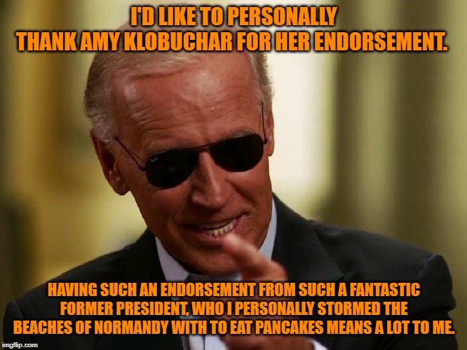 Cool Joe Biden | I'D LIKE TO PERSONALLY THANK AMY KLOBUCHAR FOR HER ENDORSEMENT. HAVING SUCH AN ENDORSEMENT FROM SUCH A FANTASTIC FORMER PRESIDENT, WHO I PERSONALLY STORMED THE BEACHES OF NORMANDY WITH TO EAT PANCAKES MEANS A LOT TO ME. | image tagged in cool joe biden | made w/ Imgflip meme maker