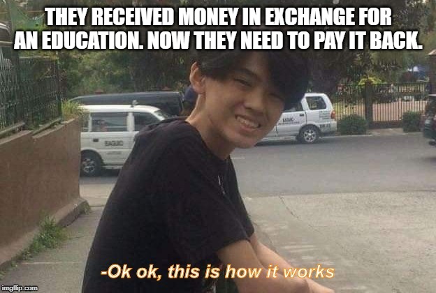 Ok ok, this is how it works | THEY RECEIVED MONEY IN EXCHANGE FOR AN EDUCATION. NOW THEY NEED TO PAY IT BACK. | image tagged in ok ok this is how it works | made w/ Imgflip meme maker
