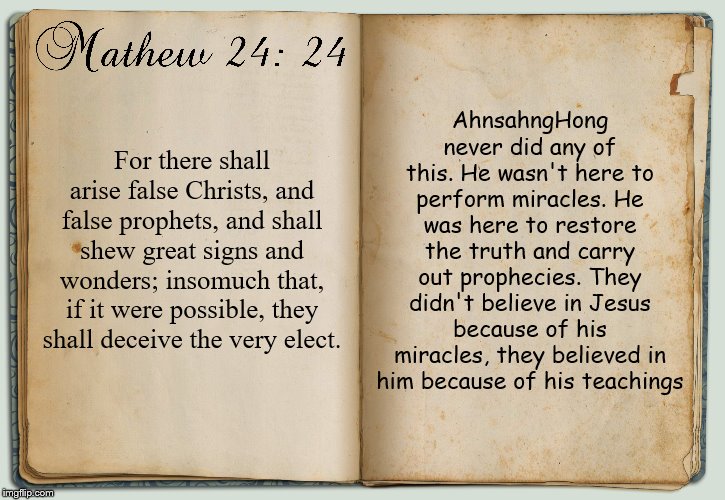 It never says the true Christ will carry out great miracles, I wanna keep it short but there's more on this | AhnsahngHong never did any of this. He wasn't here to perform miracles. He was here to restore the truth and carry out prophecies. They didn't believe in Jesus because of his miracles, they believed in him because of his teachings; For there shall arise false Christs, and false prophets, and shall shew great signs and wonders; insomuch that, if it were possible, they shall deceive the very elect. | image tagged in jesus,jesus christ,bible,holy bible,christianity,religion | made w/ Imgflip meme maker