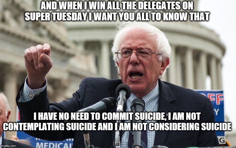 Bernie Sanders | AND WHEN I WIN ALL THE DELEGATES ON SUPER TUESDAY I WANT YOU ALL TO KNOW THAT; I HAVE NO NEED TO COMMIT SUICIDE, I AM NOT CONTEMPLATING SUICIDE AND I AM NOT CONSIDERING SUICIDE | image tagged in bernie sanders | made w/ Imgflip meme maker