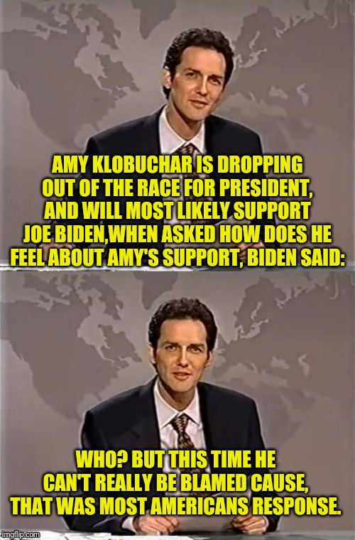 WEEKEND UPDATE WITH NORM | AMY KLOBUCHAR IS DROPPING OUT OF THE RACE FOR PRESIDENT, AND WILL MOST LIKELY SUPPORT JOE BIDEN,WHEN ASKED HOW DOES HE FEEL ABOUT AMY'S SUPPORT, BIDEN SAID:; WHO? BUT THIS TIME HE CAN'T REALLY BE BLAMED CAUSE, THAT WAS MOST AMERICANS RESPONSE. | image tagged in weekend update with norm,amy who,political meme,democratic party,election 2020,2020 elections | made w/ Imgflip meme maker