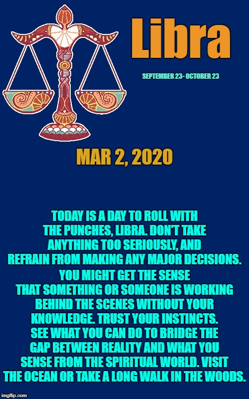 Libra Daily Horoscope ♎ | Libra; SEPTEMBER 23- OCTOBER 23; MAR 2, 2020; TODAY IS A DAY TO ROLL WITH THE PUNCHES, LIBRA. DON'T TAKE ANYTHING TOO SERIOUSLY, AND REFRAIN FROM MAKING ANY MAJOR DECISIONS. YOU MIGHT GET THE SENSE THAT SOMETHING OR SOMEONE IS WORKING BEHIND THE SCENES WITHOUT YOUR KNOWLEDGE. TRUST YOUR INSTINCTS. SEE WHAT YOU CAN DO TO BRIDGE THE GAP BETWEEN REALITY AND WHAT YOU SENSE FROM THE SPIRITUAL WORLD. VISIT THE OCEAN OR TAKE A LONG WALK IN THE WOODS. | image tagged in libra 3,memes,libra,astrology,zodiac,zodiac signs | made w/ Imgflip meme maker