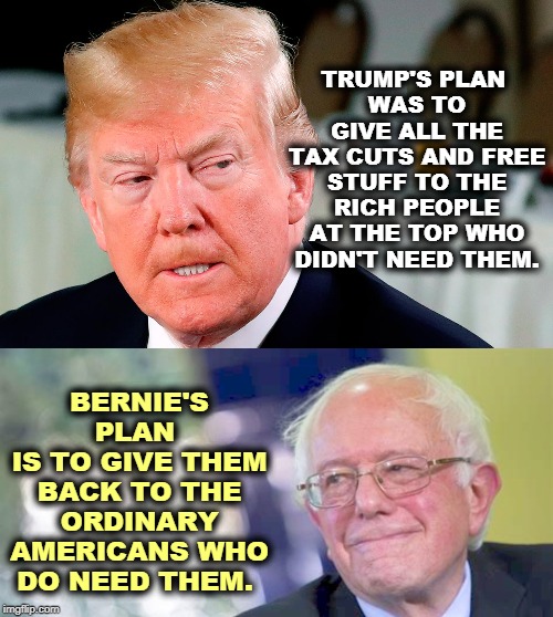 Trump's given more free stuff away than anybody. You haven't noticed because it's only for folks richer than you. | TRUMP'S PLAN 
WAS TO GIVE ALL THE TAX CUTS AND FREE STUFF TO THE RICH PEOPLE AT THE TOP WHO DIDN'T NEED THEM. BERNIE'S PLAN 
IS TO GIVE THEM BACK TO THE ORDINARY AMERICANS WHO DO NEED THEM. | image tagged in trump after someone told him he's wrong,trump,free stuff,tax cuts,bernie sanders | made w/ Imgflip meme maker