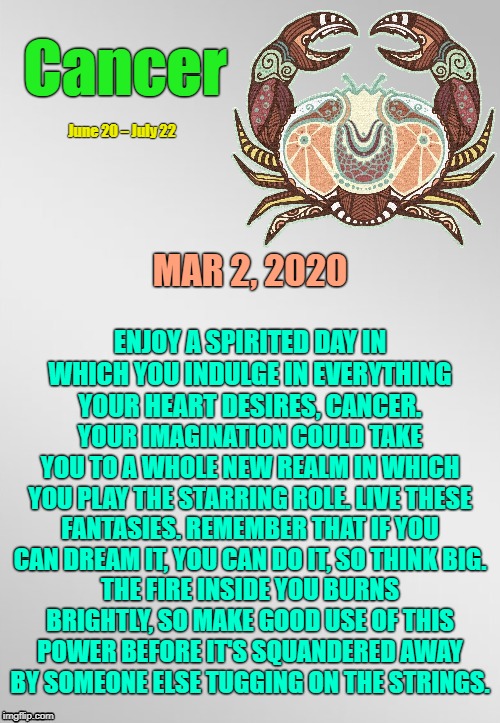 Cancer Daily Horoscope! ♋ | Cancer; June 20 – July 22; MAR 2, 2020; ENJOY A SPIRITED DAY IN WHICH YOU INDULGE IN EVERYTHING YOUR HEART DESIRES, CANCER. YOUR IMAGINATION COULD TAKE YOU TO A WHOLE NEW REALM IN WHICH YOU PLAY THE STARRING ROLE. LIVE THESE FANTASIES. REMEMBER THAT IF YOU CAN DREAM IT, YOU CAN DO IT, SO THINK BIG. THE FIRE INSIDE YOU BURNS BRIGHTLY, SO MAKE GOOD USE OF THIS POWER BEFORE IT'S SQUANDERED AWAY BY SOMEONE ELSE TUGGING ON THE STRINGS. | image tagged in cancer template,cancer,astrology,memes,zodiac,zodiac signs | made w/ Imgflip meme maker