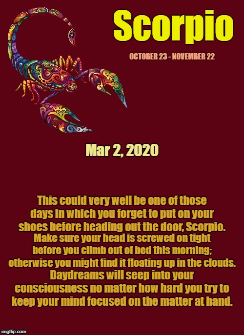 Scorpio Daily Horoscope ♏ | Scorpio; OCTOBER 23 - NOVEMBER 22; Mar 2, 2020; This could very well be one of those days in which you forget to put on your shoes before heading out the door, Scorpio. Make sure your head is screwed on tight before you climb out of bed this morning; otherwise you might find it floating up in the clouds. Daydreams will seep into your consciousness no matter how hard you try to keep your mind focused on the matter at hand. | image tagged in scorpio template,memes,astrology,zodiac signs,zodiac,scorpio | made w/ Imgflip meme maker
