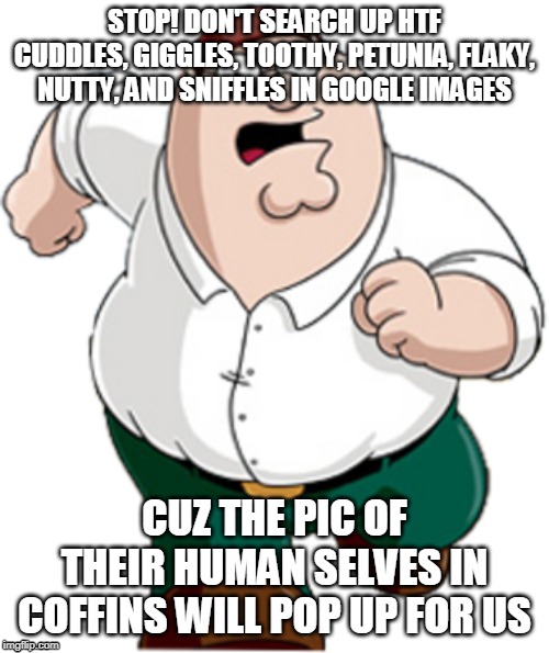 Peter Griffin Running |  STOP! DON'T SEARCH UP HTF CUDDLES, GIGGLES, TOOTHY, PETUNIA, FLAKY, NUTTY, AND SNIFFLES IN GOOGLE IMAGES; CUZ THE PIC OF THEIR HUMAN SELVES IN COFFINS WILL POP UP FOR US | image tagged in peter griffin running,happy tree friends | made w/ Imgflip meme maker