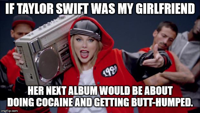Taylor Swift Haters | IF TAYLOR SWIFT WAS MY GIRLFRIEND; HER NEXT ALBUM WOULD BE ABOUT DOING COCAINE AND GETTING BUTT-HUMPED. | image tagged in taylor swift haters | made w/ Imgflip meme maker