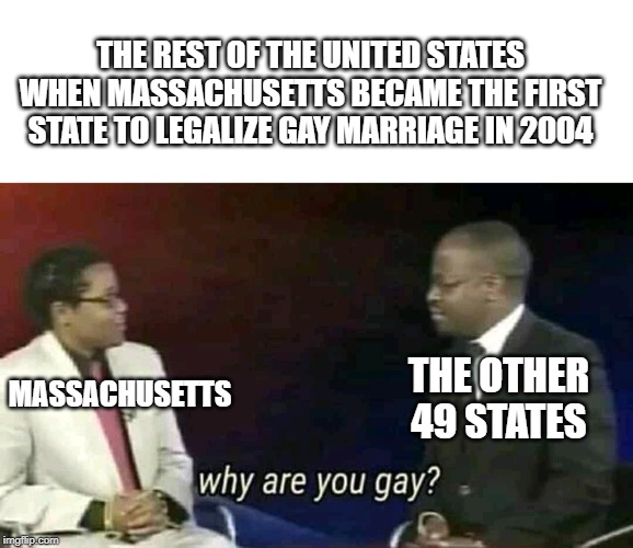 2004,the year in which America started to become fabulous | THE REST OF THE UNITED STATES WHEN MASSACHUSETTS BECAME THE FIRST STATE TO LEGALIZE GAY MARRIAGE IN 2004; THE OTHER 49 STATES; MASSACHUSETTS | image tagged in why are you gay,fabulous,equality | made w/ Imgflip meme maker