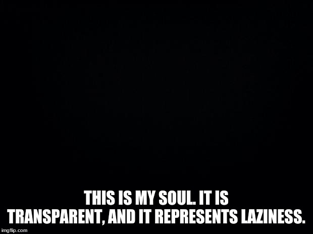 Black background | THIS IS MY SOUL. IT IS TRANSPARENT, AND IT REPRESENTS LAZINESS. | image tagged in black background | made w/ Imgflip meme maker