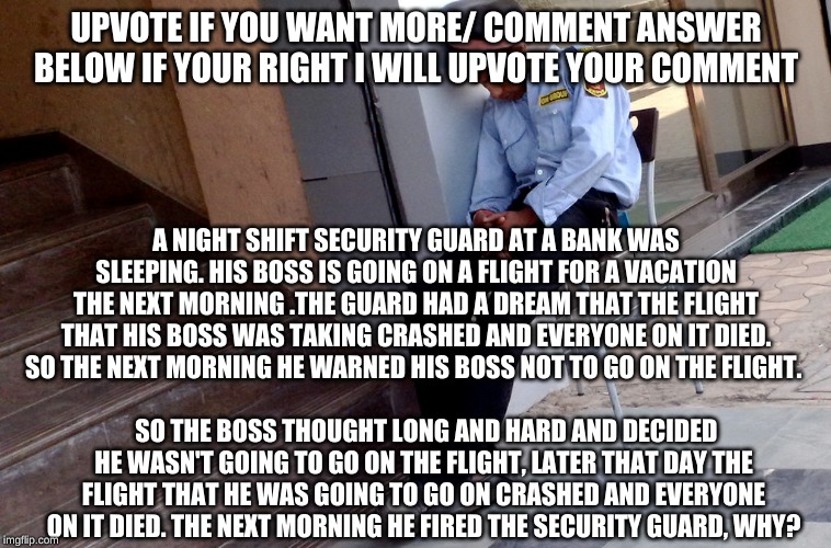 Riddle | UPVOTE IF YOU WANT MORE/ COMMENT ANSWER BELOW IF YOUR RIGHT I WILL UPVOTE YOUR COMMENT; A NIGHT SHIFT SECURITY GUARD AT A BANK WAS SLEEPING. HIS BOSS IS GOING ON A FLIGHT FOR A VACATION THE NEXT MORNING .THE GUARD HAD A DREAM THAT THE FLIGHT THAT HIS BOSS WAS TAKING CRASHED AND EVERYONE ON IT DIED. SO THE NEXT MORNING HE WARNED HIS BOSS NOT TO GO ON THE FLIGHT. SO THE BOSS THOUGHT LONG AND HARD AND DECIDED HE WASN'T GOING TO GO ON THE FLIGHT, LATER THAT DAY THE FLIGHT THAT HE WAS GOING TO GO ON CRASHED AND EVERYONE ON IT DIED. THE NEXT MORNING HE FIRED THE SECURITY GUARD, WHY? | image tagged in security guard,funny,riddle,meme,funny meme | made w/ Imgflip meme maker