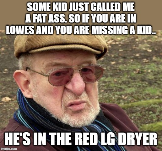 old man | SOME KID JUST CALLED ME A FAT ASS. SO IF YOU ARE IN LOWES AND YOU ARE MISSING A KID.. HE'S IN THE RED LG DRYER | image tagged in old man | made w/ Imgflip meme maker