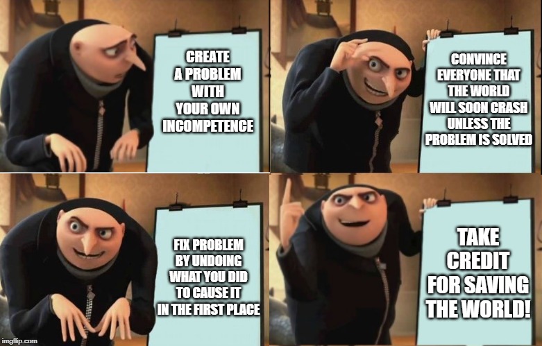 Save The World! | CONVINCE EVERYONE THAT THE WORLD WILL SOON CRASH UNLESS THE PROBLEM IS SOLVED; CREATE A PROBLEM WITH YOUR OWN INCOMPETENCE; TAKE CREDIT FOR SAVING THE WORLD! FIX PROBLEM BY UNDOING WHAT YOU DID TO CAUSE IT IN THE FIRST PLACE | image tagged in despicable me diabolical plan gru template | made w/ Imgflip meme maker