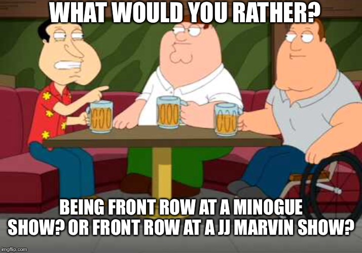 “Punk f**king rocks!” Skit link is in comments | WHAT WOULD YOU RATHER? BEING FRONT ROW AT A MINOGUE SHOW? OR FRONT ROW AT A JJ MARVIN SHOW? | image tagged in what would you rather | made w/ Imgflip meme maker