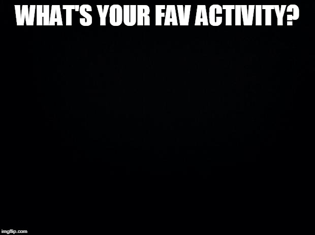 Black background | WHAT'S YOUR FAV ACTIVITY? | image tagged in black background | made w/ Imgflip meme maker