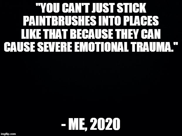 "I now have an extreme hate for paintbrushes." - Also me, 2020 | "YOU CAN'T JUST STICK PAINTBRUSHES INTO PLACES LIKE THAT BECAUSE THEY CAN CAUSE SEVERE EMOTIONAL TRAUMA."; - ME, 2020 | image tagged in black background,memes,quotes | made w/ Imgflip meme maker